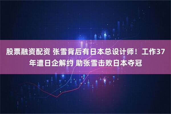 股票融资配资 张雪背后有日本总设计师！工作37年遭日企解约 助张雪击败日本夺冠