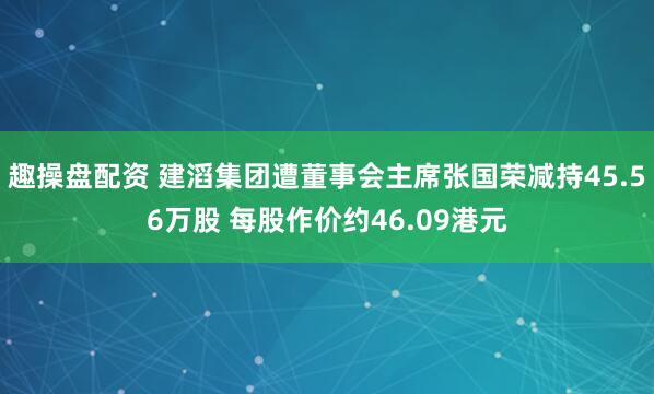 趣操盘配资 建滔集团遭董事会主席张国荣减持45.56万股 每股作价约46.09港元