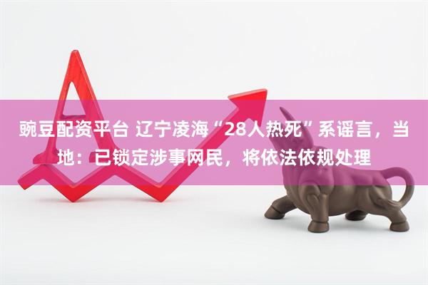 豌豆配资平台 辽宁凌海“28人热死”系谣言，当地：已锁定涉事网民，将依法依规处理