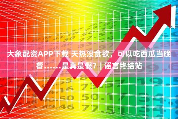 大象配资APP下载 天热没食欲，可以吃西瓜当晚餐……是真是假？| 谣言终结站