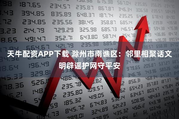 天牛配资APP下载 滁州市南谯区：邻里相聚话文明辟谣护网守平安