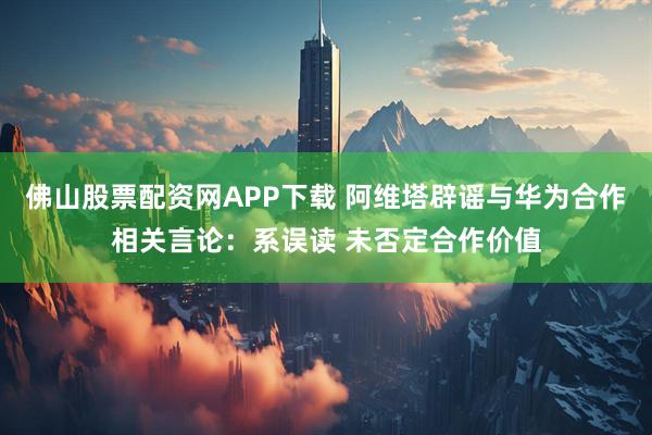 佛山股票配资网APP下载 阿维塔辟谣与华为合作相关言论：系误读 未否定合作价值