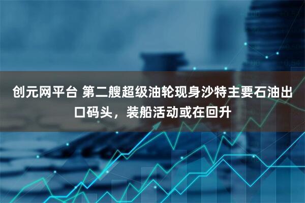 创元网平台 第二艘超级油轮现身沙特主要石油出口码头，装船活动或在回升