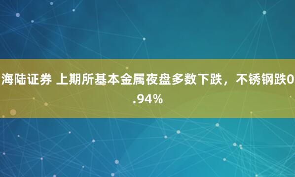 海陆证券 上期所基本金属夜盘多数下跌，不锈钢跌0.94%