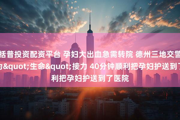 括普投资配资平台 孕妇大出血急需转院 德州三地交警联合为"生命"接力 40分钟顺利把孕妇护送到了医院