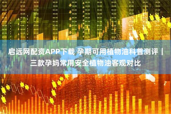 启远网配资APP下载 孕期可用植物油科普测评｜三款孕妈常用安全植物油客观对比