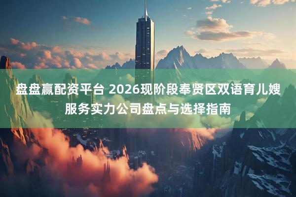 盘盘赢配资平台 2026现阶段奉贤区双语育儿嫂服务实力公司盘点与选择指南
