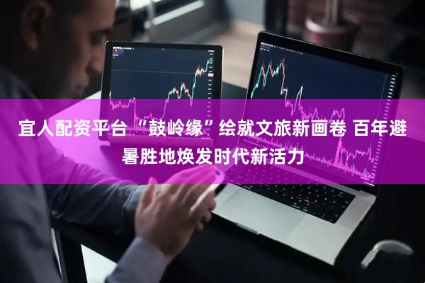 宜人配资平台 “鼓岭缘”绘就文旅新画卷 百年避暑胜地焕发时代新活力