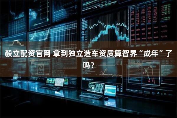 毅立配资官网 拿到独立造车资质算智界“成年”了吗？