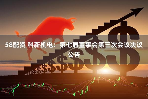58配资 科新机电：第七届董事会第三次会议决议公告