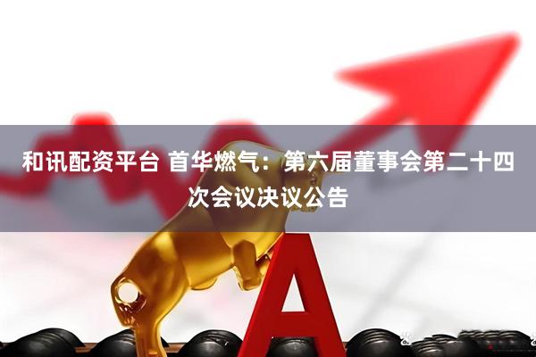 和讯配资平台 首华燃气：第六届董事会第二十四次会议决议公告